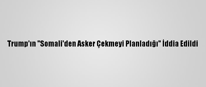 Trump'ın "Somali'den Asker Çekmeyi Planladığı" İddia Edildi