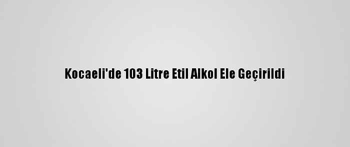 Kocaeli'de 103 Litre Etil Alkol Ele Geçirildi