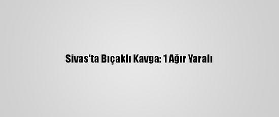 Sivas'ta Bıçaklı Kavga: 1 Ağır Yaralı