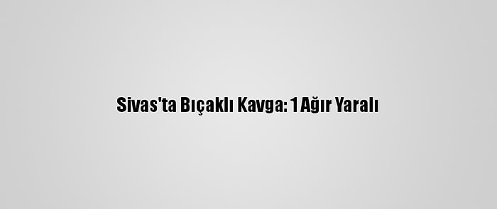 Sivas'ta Bıçaklı Kavga: 1 Ağır Yaralı