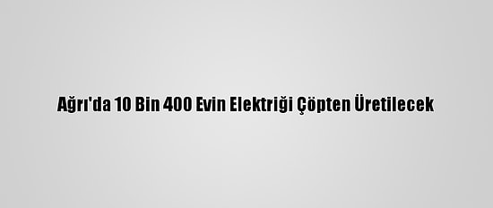 Ağrı'da 10 Bin 400 Evin Elektriği Çöpten Üretilecek