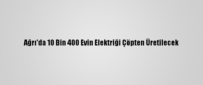 Ağrı'da 10 Bin 400 Evin Elektriği Çöpten Üretilecek