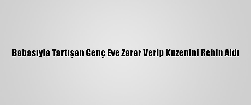 Babasıyla Tartışan Genç Eve Zarar Verip Kuzenini Rehin Aldı