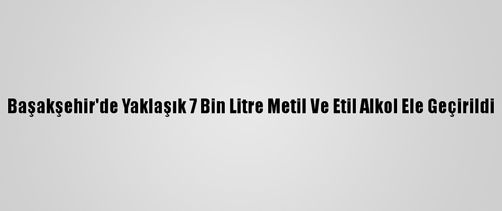 Başakşehir'de Yaklaşık 7 Bin Litre Metil Ve Etil Alkol Ele Geçirildi
