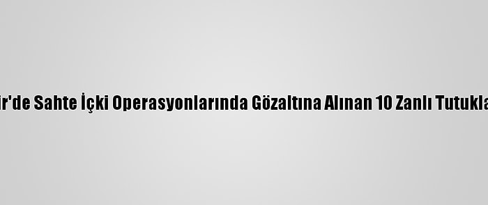 İzmir'de Sahte İçki Operasyonlarında Gözaltına Alınan 10 Zanlı Tutuklandı