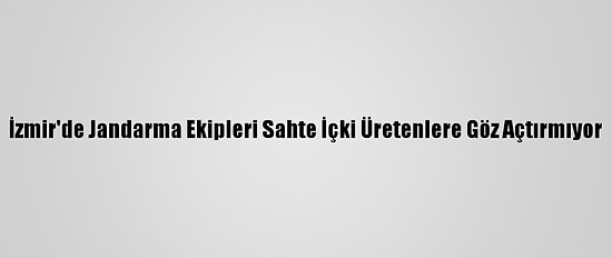 İzmir'de Jandarma Ekipleri Sahte İçki Üretenlere Göz Açtırmıyor