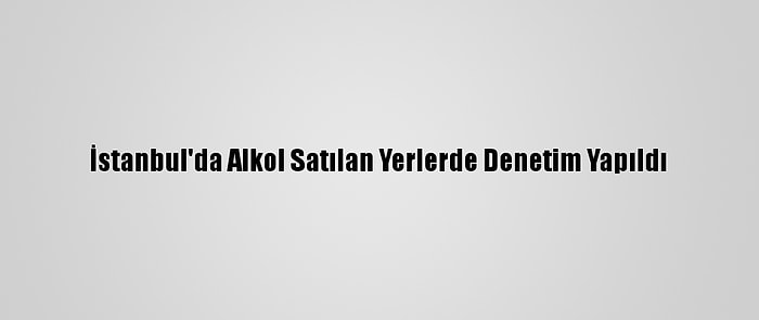 İstanbul'da Alkol Satılan Yerlerde Denetim Yapıldı