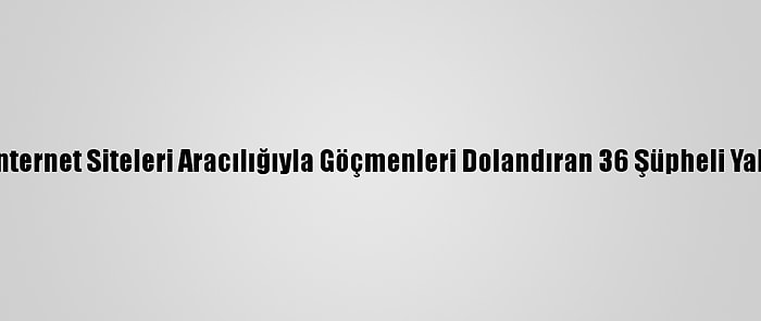 Sahte İnternet Siteleri Aracılığıyla Göçmenleri Dolandıran 36 Şüpheli Yakalandı