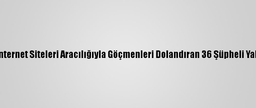 Sahte İnternet Siteleri Aracılığıyla Göçmenleri Dolandıran 36 Şüpheli Yakalandı