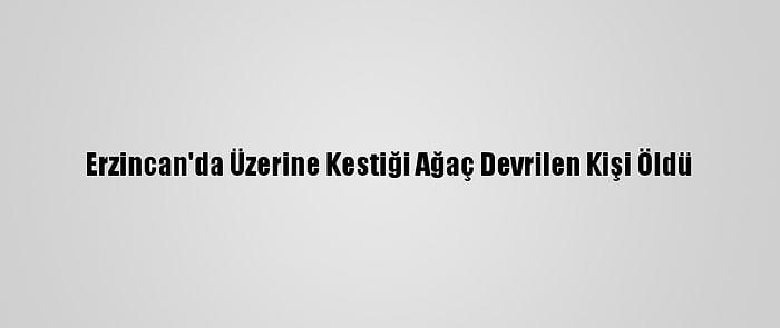 Erzincan'da Üzerine Kestiği Ağaç Devrilen Kişi Öldü