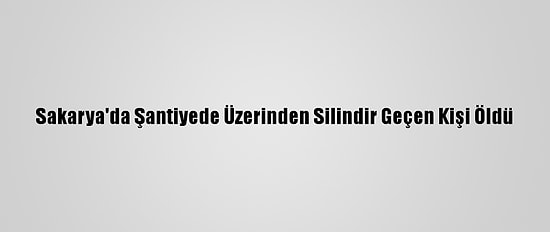 Sakarya'da Şantiyede Üzerinden Silindir Geçen Kişi Öldü