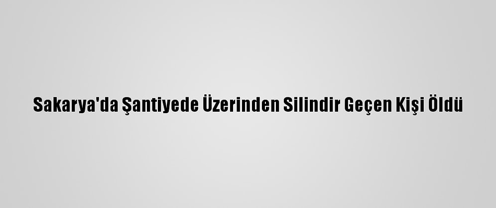 Sakarya'da Şantiyede Üzerinden Silindir Geçen Kişi Öldü