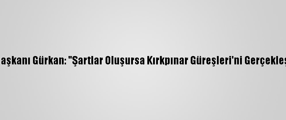 Edirne Belediye Başkanı Gürkan: "Şartlar Oluşursa Kırkpınar Güreşleri'ni Gerçekleştirmek İstiyoruz"