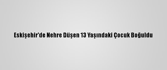 Eskişehir'de Nehre Düşen 13 Yaşındaki Çocuk Boğuldu