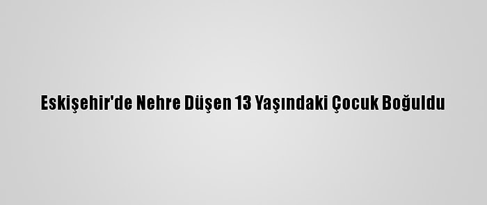 Eskişehir'de Nehre Düşen 13 Yaşındaki Çocuk Boğuldu