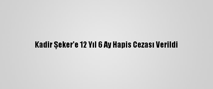 Kadir Şeker'e 12 Yıl 6 Ay Hapis Cezası Verildi