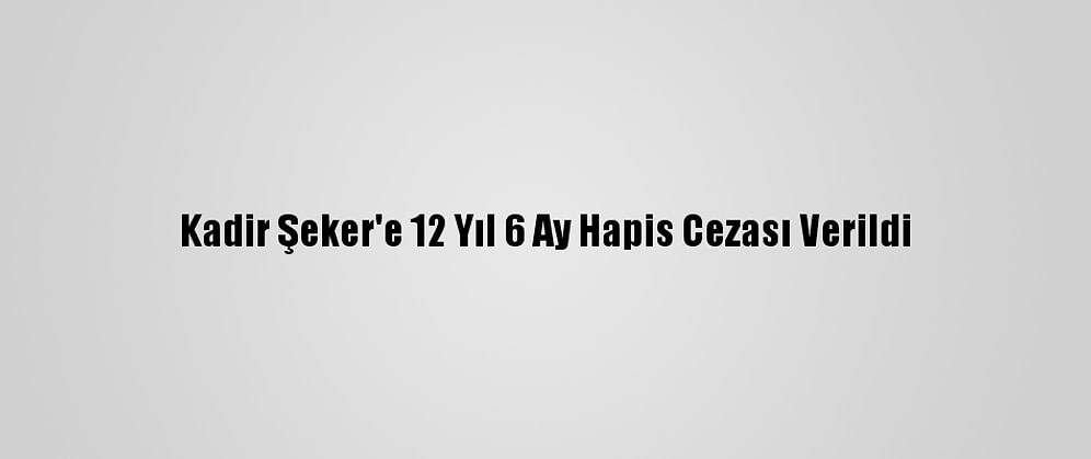 Kadir Şeker'e 12 Yıl 6 Ay Hapis Cezası Verildi