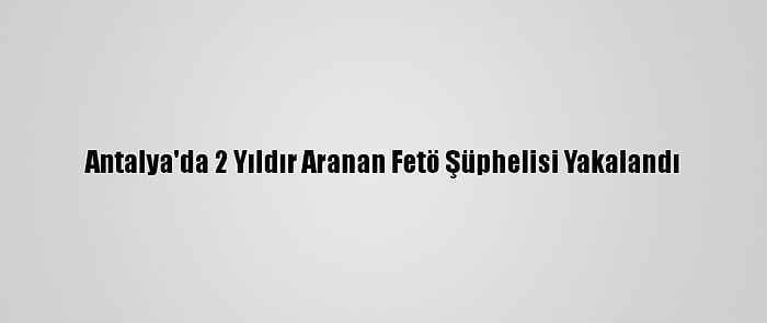 Antalya'da 2 Yıldır Aranan Fetö Şüphelisi Yakalandı