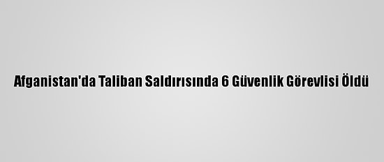 Afganistan'da Taliban Saldırısında 6 Güvenlik Görevlisi Öldü