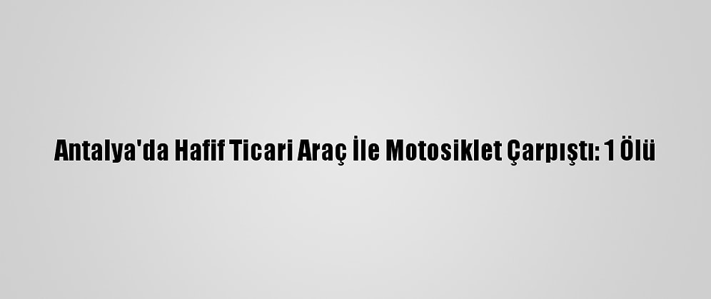 Antalya'da Hafif Ticari Araç İle Motosiklet Çarpıştı: 1 Ölü