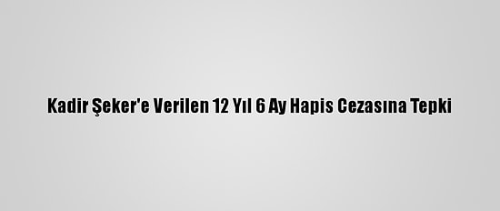 Kadir Şeker'e Verilen 12 Yıl 6 Ay Hapis Cezasına Tepki