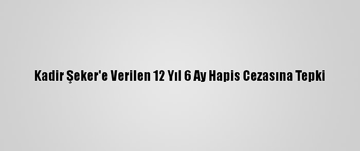 Kadir Şeker'e Verilen 12 Yıl 6 Ay Hapis Cezasına Tepki