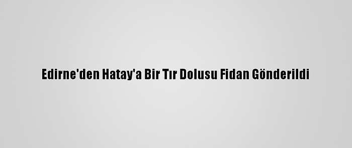 Edirne'den Hatay'a Bir Tır Dolusu Fidan Gönderildi