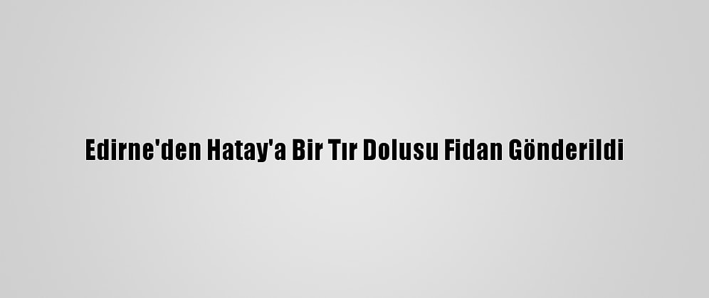 Edirne'den Hatay'a Bir Tır Dolusu Fidan Gönderildi