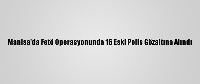 Manisa'da Fetö Operasyonunda 16 Eski Polis Gözaltına Alındı