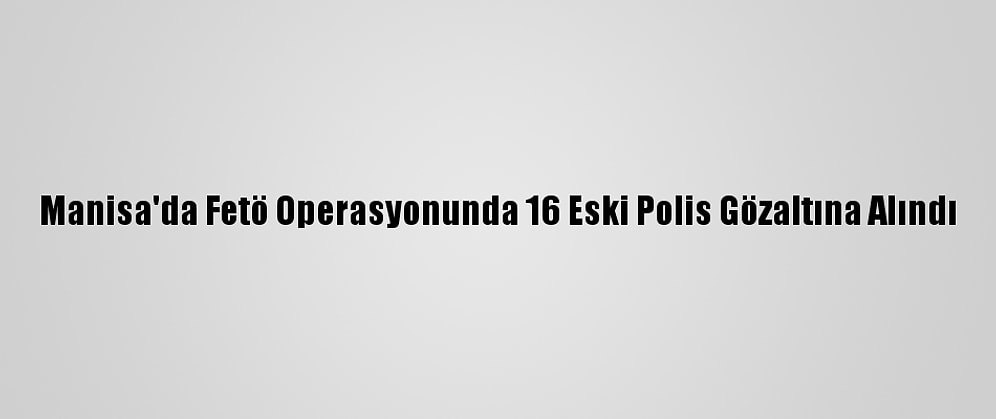 Manisa'da Fetö Operasyonunda 16 Eski Polis Gözaltına Alındı