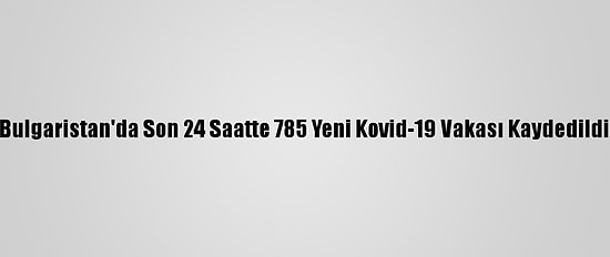 Bulgaristan'da Son 24 Saatte 785 Yeni Kovid-19 Vakası Kaydedildi