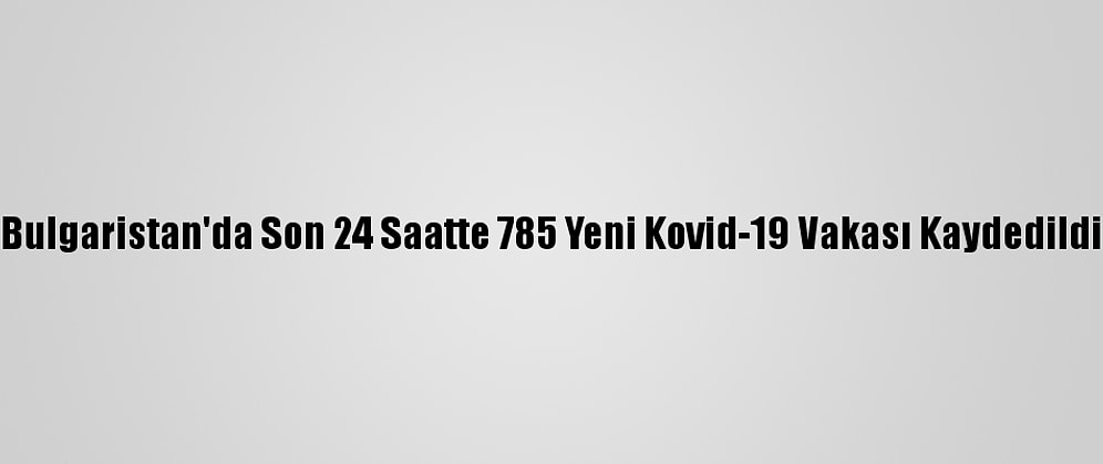 Bulgaristan'da Son 24 Saatte 785 Yeni Kovid-19 Vakası Kaydedildi