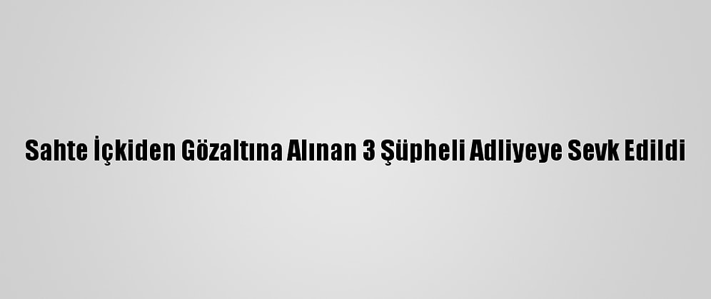 Sahte İçkiden Gözaltına Alınan 3 Şüpheli Adliyeye Sevk Edildi