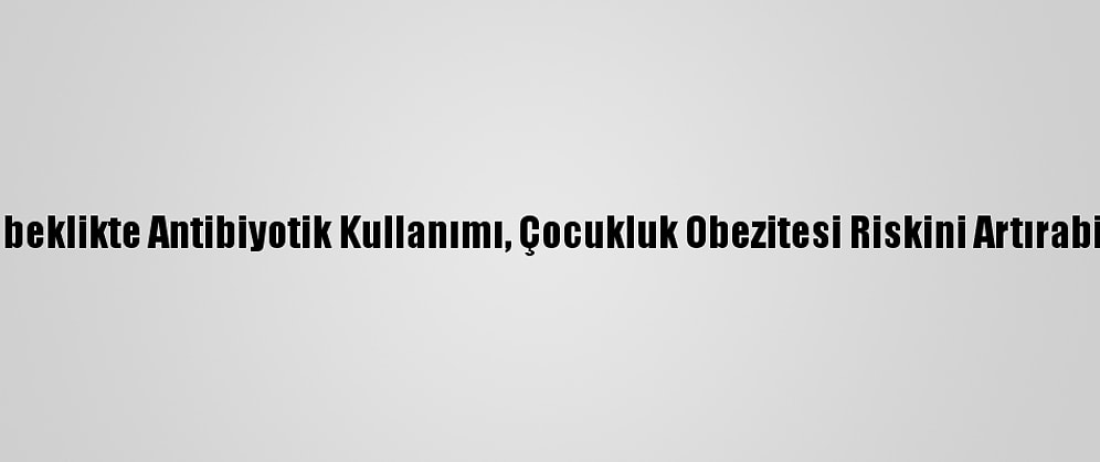 Bebeklikte Antibiyotik Kullanımı, Çocukluk Obezitesi Riskini Artırabilir