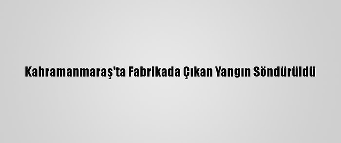 Kahramanmaraş'ta Fabrikada Çıkan Yangın Söndürüldü