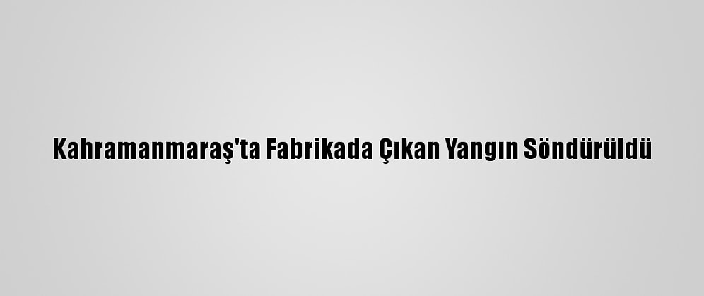 Kahramanmaraş'ta Fabrikada Çıkan Yangın Söndürüldü