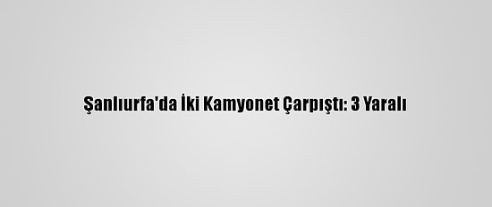 Şanlıurfa'da İki Kamyonet Çarpıştı: 3 Yaralı