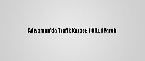 Adıyaman'da Trafik Kazası: 1 Ölü, 1 Yaralı