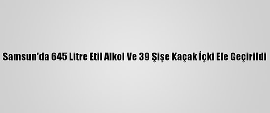 Samsun'da 645 Litre Etil Alkol Ve 39 Şişe Kaçak İçki Ele Geçirildi