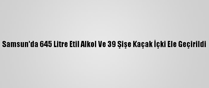 Samsun'da 645 Litre Etil Alkol Ve 39 Şişe Kaçak İçki Ele Geçirildi