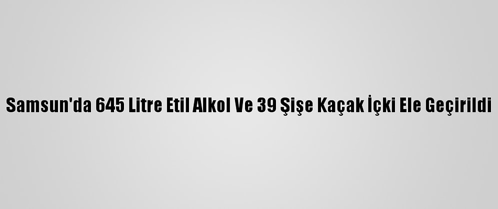 Samsun'da 645 Litre Etil Alkol Ve 39 Şişe Kaçak İçki Ele Geçirildi
