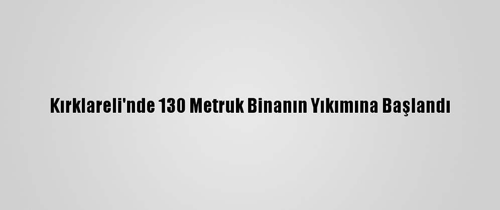 Kırklareli'nde 130 Metruk Binanın Yıkımına Başlandı