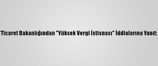 Ticaret Bakanlığından "Yüksek Vergi İstisnası" İddialarına Yanıt: