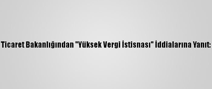 Ticaret Bakanlığından "Yüksek Vergi İstisnası" İddialarına Yanıt: