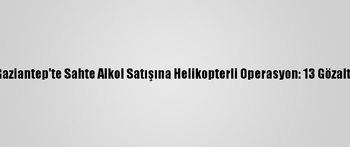 Gaziantep'te Sahte Alkol Satışına Helikopterli Operasyon: 13 Gözaltı