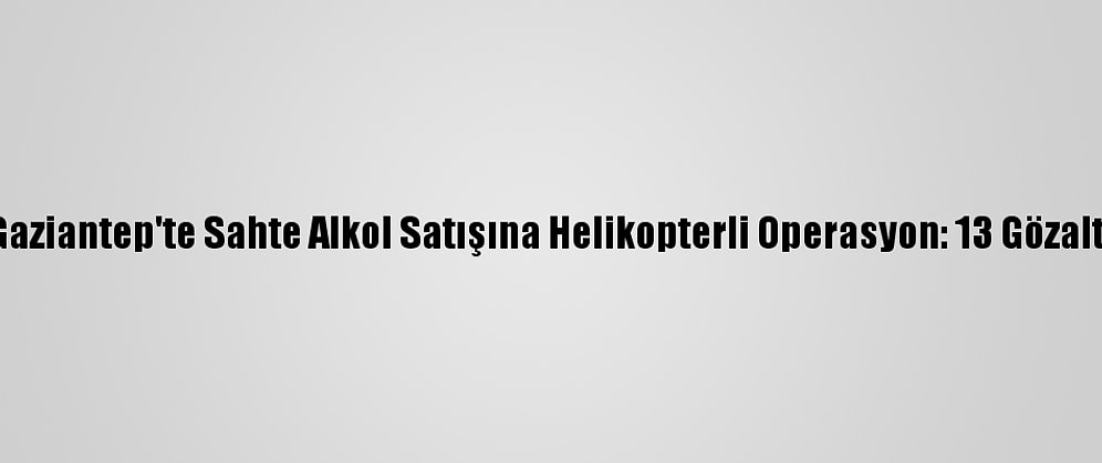 Gaziantep'te Sahte Alkol Satışına Helikopterli Operasyon: 13 Gözaltı