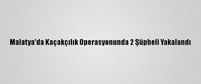 Malatya'da Kaçakçılık Operasyonunda 2 Şüpheli Yakalandı