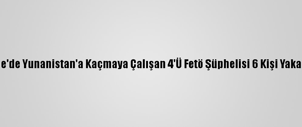 Edirne'de Yunanistan'a Kaçmaya Çalışan 4'Ü Fetö Şüphelisi 6 Kişi Yakalandı