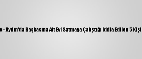 Güncelleme - Aydın'da Başkasına Ait Evi Satmaya Çalıştığı İddia Edilen 5 Kişi Tutuklandı