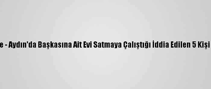 Güncelleme - Aydın'da Başkasına Ait Evi Satmaya Çalıştığı İddia Edilen 5 Kişi Tutuklandı